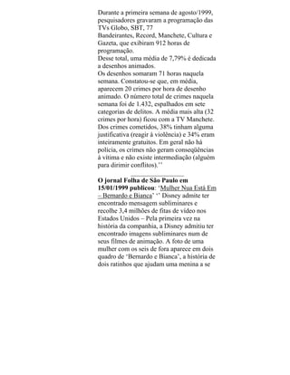 Durante a primeira semana de agosto/1999,
pesquisadores gravaram a programação das
TVs Globo, SBT, 77
Bandeirantes, Record, Manchete, Cultura e
Gazeta, que exibiram 912 horas de
programação.
Desse total, uma média de 7,79% é dedicada
a desenhos animados.
Os desenhos somaram 71 horas naquela
semana. Constatou-se que, em média,
aparecem 20 crimes por hora de desenho
animado. O número total de crimes naquela
semana foi de 1.432, espalhados em sete
categorias de delitos. A média mais alta (32
crimes por hora) ficou com a TV Manchete.
Dos crimes cometidos, 38% tinham alguma
justificativa (reagir à violência) e 34% eram
inteiramente gratuitos. Em geral não há
polícia, os crimes não geram conseqüências
á vítima e não existe intermediação (alguém
para dirimir conflitos).’’
________________
O jornal Folha de São Paulo em
15/01/1999 publicou: ‘Mulher Nua Está Em
– Bernardo e Bianca’ ‘’ Disney admite ter
encontrado mensagem subliminares e
recolhe 3,4 milhões de fitas de vídeo nos
Estados Unidos – Pela primeira vez na
história da companhia, a Disney admitiu ter
encontrado imagens subliminares num de
seus filmes de animação. A foto de uma
mulher com os seis de fora aparece em dois
quadro de ‘Bernardo e Bianca’, a história de
dois ratinhos que ajudam uma menina a se
 