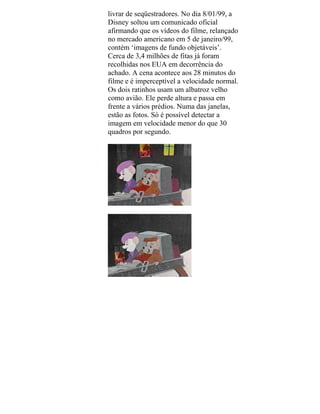 livrar de seqüestradores. No dia 8/01/99, a
Disney soltou um comunicado oficial
afirmando que os vídeos do filme, relançado
no mercado americano em 5 de janeiro/99,
contém ‘imagens de fundo objetáveis’.
Cerca de 3,4 milhões de fitas já foram
recolhidas nos EUA em decorrência do
achado. A cena acontece aos 28 minutos do
filme e é imperceptível a velocidade normal.
Os dois ratinhos usam um albatroz velho
como avião. Ele perde altura e passa em
frente a vários prédios. Numa das janelas,
estão as fotos. Só é possível detectar a
imagem em velocidade menor do que 30
quadros por segundo.
 
