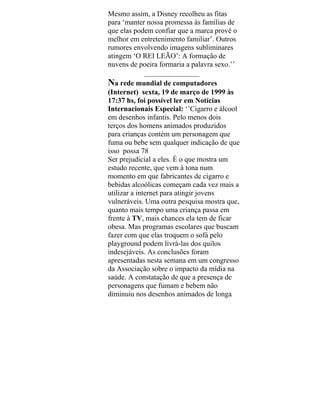 Mesmo assim, a Disney recolheu as fitas
para ‘manter nossa promessa às famílias de
que elas podem confiar que a marca provê o
melhor em entretenimento familiar’. Outros
rumores envolvendo imagens subliminares
atingem ‘O REI LEÃO’: A formação de
nuvens de poeira formaria a palavra sexo.’’
_______________
Na rede mundial de computadores
(Internet) sexta, 19 de março de 1999 às
17:37 hs, foi possível ler em Notícias
Internacionais Especial: ‘’Cigarro e álcool
em desenhos infantis. Pelo menos dois
terços dos homens animados produzidos
para crianças contém um personagem que
fuma ou bebe sem qualquer indicação de que
isso possa 78
Ser prejudicial a eles. È o que mostra um
estudo recente, que vem à tona num
momento em que fabricantes de cigarro e
bebidas alcoólicas começam cada vez mais a
utilizar a internet para atingir jovens
vulneráveis. Uma outra pesquisa mostra que,
quanto mais tempo uma criança passa em
frente à TV, mais chances ela tem de ficar
obesa. Mas programas escolares que buscam
fazer com que elas troquem o sofá pelo
playground podem livrá-las dos quilos
indesejáveis. As conclusões foram
apresentadas nesta semana em um congresso
da Associação sobre o impacto da mídia na
saúde. A constatação de que a presença de
personagens que fumam e bebem não
diminuiu nos desenhos animados de longa
 
