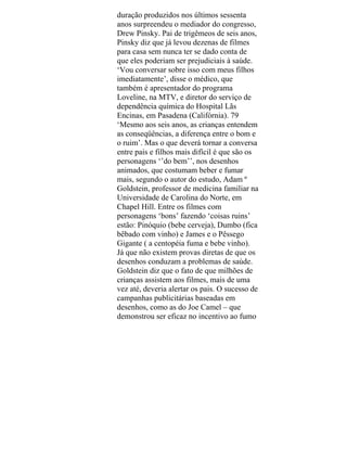 duração produzidos nos últimos sessenta
anos surpreendeu o mediador do congresso,
Drew Pinsky. Pai de trigêmeos de seis anos,
Pinsky diz que já levou dezenas de filmes
para casa sem nunca ter se dado conta de
que eles poderiam ser prejudiciais à saúde.
‘Vou conversar sobre isso com meus filhos
imediatamente’, disse o médico, que
também é apresentador do programa
Loveline, na MTV, e diretor do serviço de
dependência química do Hospital Lãs
Encinas, em Pasadena (Califórnia). 79
‘Mesmo aos seis anos, as crianças entendem
as conseqüências, a diferença entre o bom e
o ruim’. Mas o que deverá tornar a conversa
entre pais e filhos mais difícil é que são os
personagens ‘’do bem’’, nos desenhos
animados, que costumam beber e fumar
mais, segundo o autor do estudo, Adam º
Goldstein, professor de medicina familiar na
Universidade de Carolina do Norte, em
Chapel Hill. Entre os filmes com
personagens ‘bons’ fazendo ‘coisas ruins’
estão: Pinóquio (bebe cerveja), Dumbo (fica
bêbado com vinho) e James e o Pêssego
Gigante ( a centopéia fuma e bebe vinho).
Já que não existem provas diretas de que os
desenhos conduzam a problemas de saúde.
Goldstein diz que o fato de que milhões de
crianças assistem aos filmes, mais de uma
vez até, deveria alertar os pais. O sucesso de
campanhas publicitárias baseadas em
desenhos, como as do Joe Camel – que
demonstrou ser eficaz no incentivo ao fumo
 