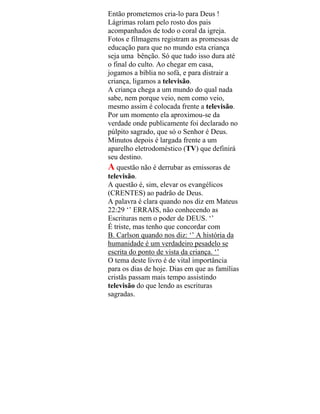 Então prometemos cria-lo para Deus !
Lágrimas rolam pelo rosto dos pais
acompanhados de todo o coral da igreja.
Fotos e filmagens registram as promessas de
educação para que no mundo esta criança
seja uma bênção. Só que tudo isso dura até
o final do culto. Ao chegar em casa,
jogamos a bíblia no sofá, e para distrair a
criança, ligamos a televisão.
A criança chega a um mundo do qual nada
sabe, nem porque veio, nem como veio,
mesmo assim é colocada frente a televisão.
Por um momento ela aproximou-se da
verdade onde publicamente foi declarado no
púlpito sagrado, que só o Senhor é Deus.
Minutos depois é largada frente a um
aparelho eletrodoméstico (TV) que definirá
seu destino.
A questão não é derrubar as emissoras de
televisão.
A questão é, sim, elevar os evangélicos
(CRENTES) ao padrão de Deus.
A palavra é clara quando nos diz em Mateus
22:29 ‘’ ERRAIS, não conhecendo as
Escrituras nem o poder de DEUS. ‘’
É triste, mas tenho que concordar com
B. Carlson quando nos diz: ‘’ A história da
humanidade é um verdadeiro pesadelo se
escrita do ponto de vista da criança. ‘’
O tema deste livro é de vital importância
para os dias de hoje. Dias em que as famílias
cristãs passam mais tempo assistindo
televisão do que lendo as escrituras
sagradas.
 