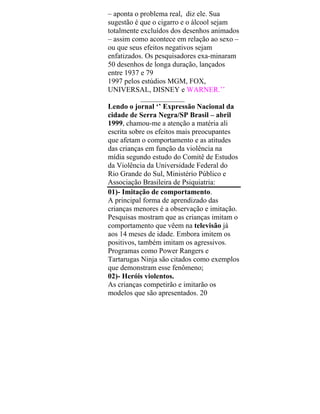 – aponta o problema real, diz ele. Sua
sugestão é que o cigarro e o álcool sejam
totalmente excluídos dos desenhos animados
– assim como acontece em relação ao sexo –
ou que seus efeitos negativos sejam
enfatizados. Os pesquisadores exa-minaram
50 desenhos de longa duração, lançados
entre 1937 e 79
1997 pelos estúdios MGM, FOX,
UNIVERSAL, DISNEY e WARNER.’’
____________
Lendo o jornal ‘’ Expressão Nacional da
cidade de Serra Negra/SP Brasil – abril
1999, chamou-me a atenção a matéria ali
escrita sobre os efeitos mais preocupantes
que afetam o comportamento e as atitudes
das crianças em função da violência na
mídia segundo estudo do Comitê de Estudos
da Violência da Universidade Federal do
Rio Grande do Sul, Ministério Público e
Associação Brasileira de Psiquiatria:
01)- Imitação de comportamento.
A principal forma de aprendizado das
crianças menores é a observação e imitação.
Pesquisas mostram que as crianças imitam o
comportamento que vêem na televisão já
aos 14 meses de idade. Embora imitem os
positivos, também imitam os agressivos.
Programas como Power Rangers e
Tartarugas Ninja são citados como exemplos
que demonstram esse fenômeno;
02)- Heróis violentos.
As crianças competirão e imitarão os
modelos que são apresentados. 20
 