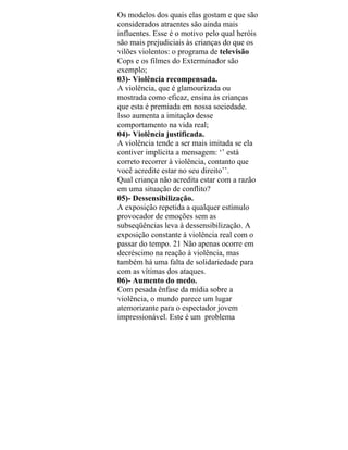 Os modelos dos quais elas gostam e que são
considerados atraentes são ainda mais
influentes. Esse é o motivo pelo qual heróis
são mais prejudiciais às crianças do que os
vilões violentos: o programa de televisão
Cops e os filmes do Exterminador são
exemplo;
03)- Violência recompensada.
A violência, que é glamourizada ou
mostrada como eficaz, ensina às crianças
que esta é premiada em nossa sociedade.
Isso aumenta a imitação desse
comportamento na vida real;
04)- Violência justificada.
A violência tende a ser mais imitada se ela
contiver implícita a mensagem: ‘’ está
correto recorrer à violência, contanto que
você acredite estar no seu direito’’.
Qual criança não acredita estar com a razão
em uma situação de conflito?
05)- Dessensibilização.
A exposição repetida a qualquer estímulo
provocador de emoções sem as
subseqüências leva à dessensibilização. A
exposição constante à violência real com o
passar do tempo. 21 Não apenas ocorre em
decréscimo na reação à violência, mas
também há uma falta de solidariedade para
com as vítimas dos ataques.
06)- Aumento do medo.
Com pesada ênfase da mídia sobre a
violência, o mundo parece um lugar
atemorizante para o espectador jovem
impressionável. Este é um problema
 