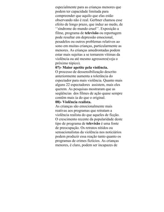 especialmente para as crianças menores que
podem ter capacidade limitada para
compreender que aquilo que elas estão
observando não é real. Gerbner chamou esse
efeito de longo prazo, que induz ao medo, de
‘’síndrome do mundo cruel’’. Exposição a
filme, programa de televisão ou reportagem
pode resultar em depressão emocional,
pesadelos ou outros problemas relativos ao
sono em muitas crianças, particularmente as
menores. As crianças amedrontadas podem
estar mais sujeitas a se tornarem vítimas da
violência ou até mesmo agressores(veja o
próximo tópico).
07)- Maior apetite pela violência.
O processo de dessensibilização descrito
anteriormente aumenta a tolerância do
espectador para mais violência. Quanto mais
alguns 22 espectadores assistem, mais eles
querem. As pesquisas mostraram que as
seqüências dos filmes de ação quase sempre
contêm mais ia do que o original.
08)- Violência realista.
As crianças são emocionalmente mais
reativas aos programas que retratam a
violência realista do que aqueles de ficção.
O crescimento recente da popularidade deste
tipo de programa de televisão é uma fonte
de preocupação. Os retratos nítidos ou
sensacionalistas da violência nos noticiários
podem produzir essa reação tanto quanto os
programas de crimes fictícios. As crianças
menores, é claro, podem ser incapazes de
 