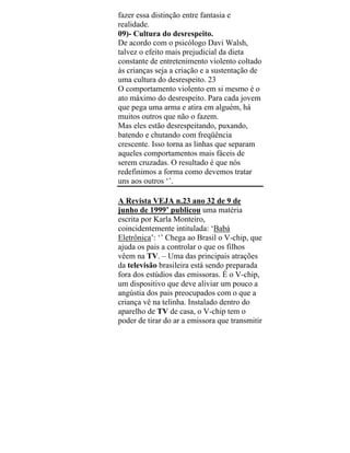 fazer essa distinção entre fantasia e
realidade.
09)- Cultura do desrespeito.
De acordo com o psicólogo Davi Walsh,
talvez o efeito mais prejudicial da dieta
constante de entretenimento violento coltado
às crianças seja a criação e a sustentação de
uma cultura do desrespeito. 23
O comportamento violento em si mesmo é o
ato máximo do desrespeito. Para cada jovem
que pega uma arma e atira em alguém, há
muitos outros que não o fazem.
Mas eles estão desrespeitando, puxando,
batendo e chutando com freqüência
crescente. Isso torna as linhas que separam
aqueles comportamentos mais fáceis de
serem cruzadas. O resultado é que nós
redefinimos a forma como devemos tratar
uns aos outros ‘’.
A Revista VEJA n.23 ano 32 de 9 de
junho de 1999’ publicou uma matéria
escrita por Karla Monteiro,
coincidentemente intitulada: ‘Babá
Eletrônica’: ‘’ Chega ao Brasil o V-chip, que
ajuda os pais a controlar o que os filhos
vêem na TV. – Uma das principais atrações
da televisão brasileira está sendo preparada
fora dos estúdios das emissoras. É o V-chip,
um dispositivo que deve aliviar um pouco a
angústia dos pais preocupados com o que a
criança vê na telinha. Instalado dentro do
aparelho de TV de casa, o V-chip tem o
poder de tirar do ar a emissora que transmitir
 