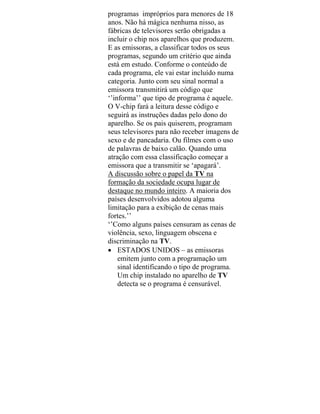 programas impróprios para menores de 18
anos. Não há mágica nenhuma nisso, as
fábricas de televisores serão obrigadas a
incluir o chip nos aparelhos que produzem.
E as emissoras, a classificar todos os seus
programas, segundo um critério que ainda
está em estudo. Conforme o conteúdo de
cada programa, ele vai estar incluído numa
categoria. Junto com seu sinal normal a
emissora transmitirá um código que
‘’informa’’ que tipo de programa é aquele.
O V-chip fará a leitura desse código e
seguirá as instruções dadas pelo dono do
aparelho. Se os pais quiserem, programam
seus televisores para não receber imagens de
sexo e de pancadaria. Ou filmes com o uso
de palavras de baixo calão. Quando uma
atração com essa classificação começar a
emissora que a transmitir se ‘apagará’.
A discussão sobre o papel da TV na
formação da sociedade ocupa lugar de
destaque no mundo inteiro. A maioria dos
países desenvolvidos adotou alguma
limitação para a exibição de cenas mais
fortes.’’
‘’Como alguns países censuram as cenas de
violência, sexo, linguagem obscena e
discriminação na TV.
• ESTADOS UNIDOS – as emissoras
emitem junto com a programação um
sinal identificando o tipo de programa.
Um chip instalado no aparelho de TV
detecta se o programa é censurável.
 