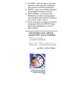 • CANADÁ – além do chip, as emissoras
só podem exibir programas impróprios
para menores em horários permitidos.
• JAPÃO – cenas com conteúdo impróprio
são proibidas em qualquer horário.
• INGLATERRA – as emissoras têm
liberdade de escolher sua programação,
mas só podem exibir cenas de violência e
sexo à noite. Fonte: Unesco’’
• Existe um projeto no congresso nacional,
do deputado federal do PPB-SP Cunha
Bueno para regulamentar o uso do V-
chip no Brasil.
A Revista Defesa da Fé edição de
setembro/1999 – ano3 n.14 publicou:
por Marco Antonio Ripari
 