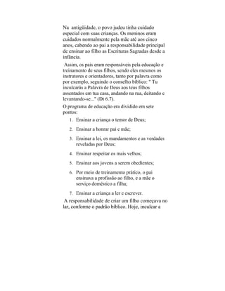 Na antigüidade, o povo judeu tinha cuidado
especial com suas crianças. Os meninos eram
cuidados normalmente pela mãe até aos cinco
anos, cabendo ao pai a responsabilidade principal
de ensinar ao filho as Escrituras Sagradas desde a
infância.
Assim, os pais eram responsáveis pela educação e
treinamento de seus filhos, sendo eles mesmos os
instrutores e orientadores, tanto por palavra como
por exemplo, seguindo o conselho bíblico: " Tu
inculcarás a Palavra de Deus aos teus filhos
assentados em tua casa, andando na rua, deitando e
levantando-se..." (Dt 6.7).
O programa de educação era dividido em sete
pontos:
1. Ensinar a criança o temor de Deus;
2. Ensinar a honrar pai e mãe;
3. Ensinar a lei, os mandamentos e as verdades
reveladas por Deus;
4. Ensinar respeitar os mais velhos;
5. Ensinar aos jovens a serem obedientes;
6. Por meio de treinamento prático, o pai
ensinava a profissão ao filho, e a mãe o
serviço doméstico a filha;
7. Ensinar a criança a ler e escrever.
A responsabilidade de criar um filho começava no
lar, conforme o padrão bíblico. Hoje, inculcar a
 