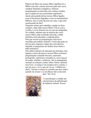 Palavra de Deus aos nossos filhos significa ler a
Bíblia com eles, colocar louvores para eles ouvir,
comprar literatura evangélica e oferecer
programações na televisão com valores cristãos
que os ajude em seu crescimento espiritual e
moral, procurando deixar nossos filhos ligados
com as Escrituras Sagradas e com os ensinamentos
bíblicos. Isso é como deveria ser, mas, o que está
acontecendo de fato?
Enquanto saímos para trabalhar, estudar ou fazer
compras, onde estão nossos filhos? Talvez com a
vizinha, a vovó, brincam rua ou com um amiguinho.
Na verdade, sabemos que na maioria das vezes
nossos filhos estão assistindo televisão, a babá
eletrônica está educando e cuidando deles.
Para que servem as programações televisivas
assistidas pelo público infantil? A televisão pode ser
útil aos pais enquanto cuidam dos seu) afazeres,
largando os pequeninos do Senhor Jesus frente a
baba eletrônica?
Nós adultos falamos de educação por princípio, mas
ligamos a televisão para os nossos filhos assistirem
programações contendo bruxaria, satanismo,
pornografia, espiritismo, tornando-os, com o passar
do tempo, rebeldes e sedutores. Até as propagandas
ensinam as crianças a matar, beber, fumar e praticar
sexo livre. A criança é um receptor ativo e atento, o
que ele ouve e vê é o que ele vai ser. A Bíblia nos
alerta: "Ensina a criança no caminho que deve anda r
quando ela crescer e se envelhecer não se desviará
dele " (Pv 22.6).
A massificação e solidão são
características da globalização
da indústria cultural. Nossos
 