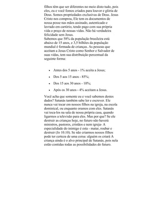 filhos têm que ser diferentes no meio disto tudo, pois
eles, eu e você fomos criados para louvor e glória de
Deus. Somos propriedades exclusivas de Deus. Jesus
Cristo nos comprou, Ele tem os documentos de
nossa posse nas mãos assinado, autenticado e
lavrado em cartório, tendo pago com sua própria
vida o preço de nossas vidas. Não há verdadeira
felicidade sem Jesus.
Sabemos que 58% da população brasileira está
abaixo de 15 anos, e 3,5 bilhões da população
mundial é formada de crianças. As pessoas que
aceitam a Jesus Cristo como Senhor e Salvador de
suas vidas, tem sua distribuição percentual da
seguinte forma:
• Antes dos 5 anos - 1% aceita a Jesus;
• Dos 5 aos 15 anos - 85%;
• Dos 15 aos 30 anos - 10%;
• Após os 30 anos - 4% aceitam a Jesus.
Você acha que somente eu e você sabemos destes
dados? Satanás também sabe ler e escrever. Ele
nunca vai tocar em nossos filhos na igreja, na escola
dominical, ou enquanto oramos com eles. Satanás
vai toca-los na sala de nossa própria casa, quando
ligarmos a televisão para eles. Mas por que? Se ele
destruir as crianças hoje, no futuro não haverá
ministros, pastores, cristãos e nem igreja- A
especialidade do inimigo é esta - matar, roubar e
destruir (Jo 10.10). Se não criarmos nossos filhos
pode ter certeza de uma coisa: alguém os criará A
criança ainda é o alvo principal de Satanás, pois nela
estão contidas todas as possibilidades do futuro.
 