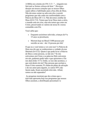 A Bíblia nos orienta em I Pe 3.13 : "... ninguém nos
fará mal se formos zelosos do bem ". Devemos
desejar em nossos corações que os nossos filhos
sejam sábios e habilitados para a boa obra de Deus.
Não devemos sentar na sala com eles e assistir
programas que não estão em conformidade com a
Palavra de Deus (Sl 1.1). Não devemos zombar de
Deus (Gl 6.7-9). Temos que levar Deus mais a sério,
o mundo está em crise, mas nós temos que estar em
Cristo, preservando os valores de nossa fé e nossa
comunhão com Ele.
Você sabia que:
• Enquanto assistimos televisão, crianças de 9 a
15 anos se prostituem;
• Morrem hoje no Brasil 5.000 pessoas por
suicídio ao ano : são 14 pessoas por dia!
O que eu e você temos a ver com isso? A Palavra de
Deus nos diz que se conhecermos a verdade ela nos
libertará (Jo 8.32). Quem é que pode levar a Palavra
de Deus a estas pessoas, se não nós ? Se nós
estivermos em Cristo e as palavras Dele estiverem
em nós, podemos pedir tudo o que quisermos e Ele
nos dará (João 15.7). Então, se isso não acontece, o
que está dentro de nós? Das pessoas que aceitam a
Jesus Cristo somente 5% falam do plano da salvação
e do seu amor para alguém, os outros 95% não
fazem nada, ficam assistindo televisão. Afinal,
somos ou não separados?
As pesquisas mostram que dos crimes que a
televisão apresenta hoje nos programas que nossos
filhos assistem, a distribuição percentual é a
 