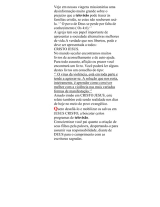 Vejo em nossas viagens missionárias uma
desinformação muito grande sobre o
prejuízo que a televisão pode trazer às
famílias cristãs, se estas não souberem usá-
la. ‘’ O povo de Deus se perde por falta de
conhecimento ( Os 4:6).‘’
A igreja tem seu papel importante de
apresentar a sociedade alternativas melhores
de vida.A verdade que nos libertou, pode e
deve ser apresentada a todos:
CRISTO JESUS.
No mundo secular encontramos muitos
livros de aconselhamento e de auto-ajuda.
Para todo assunto, aflição ou prazer você
encontrará um livro. Você poderá ler alguns
destes livros um conselho do tipo:
‘’ O vírus da violência, está em toda parte e
tende a agravar-se. A solução que nos resta,
inteiramente, é aprender como conviver
melhor com a violência nas mais variadas
formas de manifestação.‘’
Amado irmão em CRISTO JESUS, este
relato também está sendo realidade nos dias
de hoje no meio do povo evangélico.
Quero desafiá-lo e mobilizar os salvos em
JESUS CRISTO, a boicotar certos
programas de televisão.
Conscientizar você pai quanto a criação de
seus filhos pela palavra, despertando-o para
assumir sua responsabilidade, diante de
DEUS para o cumprimento com as
escrituras sagradas.
 