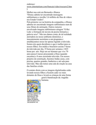 endereço:
www.entertainium.com/francais/video/rescuers2.htm
l.
Mulher nua está em Bernardo e Bianca
"Disney admite ter encontrado mensagens
subliminares e recolhe 3,4 milhões de fitas de vídeos
nos Estado Unidos".
Pela primeira vez na história da companhia, a Disney
admitiu ter encontrado imagens subliminares num de
seus filmes de animação. Outros rumores
envolvendo imagens subliminares atingem "O Rei
Leão: a formação de nuvens de poeira formaria a
palavra sexo". Não nos damos conta, de tal realidade
aterradora no nosso ambiente doméstico, e
inocentemente assistimos a um programa e
amaldiçoamos nosso lar apenas ligando a televisão.
Somos nós quem decidimos o que é melhor para os
nossos filhos. Em média o brasileiro assiste 5 horas
de televisão por dia, 35 horas por semana e 1825
horas por. ano. Hoje um ser humano que vive 70
anos passa 6 meses procurando a Deus (quando
encontra) e 8 anos assistindo televisão. Em nossos
projetos de construção, fazemos lindas casas, com
piscina, quartos grandes, banheiros e até sala para
televisão. Mas não temos uma sala de oração na casa
das famílias cristãs.
O contato direto com as imagens digitalizadas estão
levando nossos filhos a ficarem cada vez mais
distantes de Deus e levará as crianças de uma forma
geral à banalização da. tragédia
humana.
 