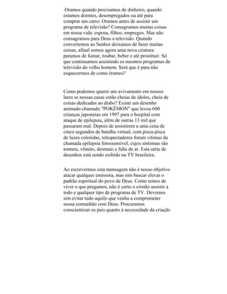 Oramos quando precisamos de dinheiro, quando
estamos doentes, desempregados ou até para
comprar um carro. Oramos antes de assistir um
programa de televisão? Consagramos muitas coisas
em nossa vida: esposa, filhos, empregos. Mas não
consagramos para Deus a televisão. Quando
convertemos ao Senhor deixamos de fazer muitas
coisas, afinal somos agora uma nova criatura:
paramos de fumar, roubar, beber e até prostituir. Só
que continuamos assistindo os mesmos programas de
televisão do velho homem. Será que é para não
esquecermos de como éramos?
Como podemos querer um avivamento em nossos
lares se nossas casas estão cheias de ídolos, cheia de
coisas dedicadas ao diabo? Existe um desenho
animado chamado "POKÉMON" que levou 600
crianças japonesas em 1997 para o hospital com
ataque de epilepsia, além de outras 13 mil que
passaram mal. Depois de assistirem a uma cena de
cinco segundos de batalha virtual, com pisca-pisca
de luzes coloridas, telespectadores foram vítimas da
chamada epilepsia fotossensível, cujos sintomas são
tontura, vômito, desmaio e falta de ar. Esta série de
desenhos está sendo exibido na TV brasileira.
Ao escrevermos esta mensagem não é nosso objetivo
atacar qualquer emissora, mas sim buscar elevar o
padrão espiritual do povo de Deus. Como temos de
viver o que pregamos, não é certo o cristão assistir a
todo e qualquer tipo de programa de TV. Devemos
sim evitar tudo aquilo que venha a comprometer
nossa comunhão com Deus. Procuramos
conscientizar os pais quanto à necessidade da criação
 