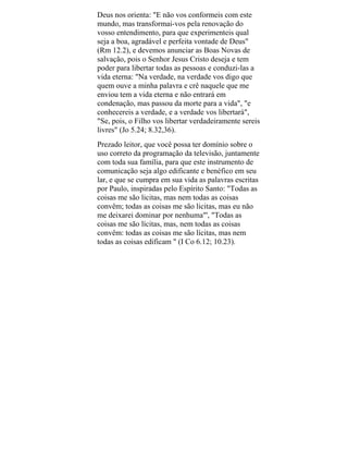 Deus nos orienta: "E não vos conformeis com este
mundo, mas transformai-vos pela renovação do
vosso entendimento, para que experimenteis qual
seja a boa, agradável e perfeita vontade de Deus"
(Rm 12.2), e devemos anunciar as Boas Novas de
salvação, pois o Senhor Jesus Cristo deseja e tem
poder para libertar todas as pessoas e conduzi-las a
vida eterna: "Na verdade, na verdade vos digo que
quem ouve a minha palavra e crê naquele que me
enviou tem a vida eterna e não entrará em
condenação, mas passou da morte para a vida", "e
conhecereis a verdade, e a verdade vos libertará",
"Se, pois, o Filho vos libertar verdadeiramente sereis
livres" (Jo 5.24; 8.32,36).
Prezado leitor, que você possa ter domínio sobre o
uso correto da programação da televisão, juntamente
com toda sua família, para que este instrumento de
comunicação seja algo edificante e benéfico em seu
lar, e que se cumpra em sua vida as palavras escritas
por Paulo, inspiradas pelo Espírito Santo: "Todas as
coisas me são licitas, mas nem todas as coisas
convêm; todas as coisas me são licitas, mas eu não
me deixarei dominar por nenhuma"', "Todas as
coisas me são lícitas, mas, nem todas as coisas
convêm: todas as coisas me são lícitas, mas nem
todas as coisas edificam " (I Co 6.12; 10.23).
 
