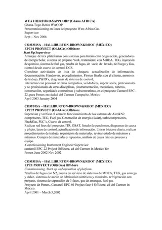 WEATHERFORD-SAPPCORP (Ghana AFRICA)
Ghana-Togo-Benin WAGOP
Precommissioning en linea del proyecto West Africa Gas
Supervisor
Sept – Nov 2006
COMMISA – HALLIBURTON-BROWN&ROOT (MEXICO)
EPC01 PROYECT (Oil&Gas) Offshore
Start Up Supervisor
Arranque de tres plataformas con sistemas para tratamiento de gas acido, generadores
de energía Solar, sistema de propano York, tratamiento con MDEA, TEG, inyección
de químico, sistema de fuel gas, prueba de fugas, de vacío de lavado, de Fuego y Gas,
control desde cuarto de control, DCS.
Coordinar actividades de lista de chequeo, actualización de información,
documentación. Handovers, procedimientos. Firmas finales con el cliente, permisos
de trabajo, P&ID´s, diagramas de sistema de control,
Interactuar con personal de otras compañías, vendedores, supervisores, profesionales
y no profesionales de otras disciplinas, (instrumentación, mecánicos, tuberos,
construcción, seguridad), contratistas y subcontratistas, en el proyecto Cantarel EPC-
22, para Pemex en ciudad del Carmen Campeche, México
April 2003 January 2004
COMBISA – HALLIBURTON-BROWN&ROOT (MEXICO)
EPC22 PROYECT (Oil&Gas) Offshore
Supervisar y verificar el correcto funcionamiento de los sistemas de Aire&N2,
compresores, TEG, Fuel gas, Generación de energía (Solar), turbocompresores,
Fire&Gas, PLC´s, Cuarto de control.
Realizar red lines del proyecto, ITR, OSAT, listado de pendientes, diagramas de causa
y efecto, lazos de control, actualizaciónde información. Llevar bitácora diaria, realizar
procedimientos de trabajo, requisición de materiales, revisar estado de máximos y
mínimos. Compra de materiales y repuestos, análisis de causa raíz en proceso y
equipo.
Commissioning Instrument Engineer Supervisor.
cantarell EPC-22 Project Offshore, cd del Carmen in Mexico for
Pemex June 2002 Nov 2002
COMMISA – HALLIBURTON-BROWN&ROOT (MEXICO)
EPC1 PROYECT (Oil&Gas) Offshore
Commissioning, Start up and operation of platform.
Pruebas de fugas con N2, puesta en servicio de sistemas de MDEA, TEG, gas amargo
y dulce, sistemas de aceite de lubricación sintéticos y minerales, refrigeración con
propano, sistema de separación de 3 fases, gas de arranque, fuel gas.
Proyecto de Pemex, Cantarell EPC-01 Project fase 4 Offshore, cd del Carmen in
México.
April 2001 – March 5,2002
 