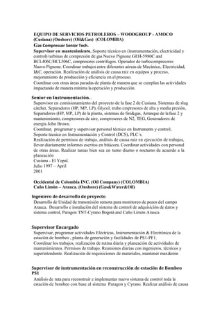 EQUIPO DE SERVICIOS PETROLEROS – WOODGROUP - AMOCO
(Cusiana) (Onshore) (Oil&Gas) (COLOMBIA)
Gas Compressor Senior Tech.
Supervisor en mantenimiento, Soporte técnico en (instrumentación, electricidad y
control) turbinas de compresión de gas Nuevo Pignone GEH-5980C and
BCL406C/BCL506C, compresores centrífugos. Operador de turbocompresores
Nuovo Pignone. Coordinar trabajos entre diferentes aéreas de Mecánico, Electricidad,
I&C, operación. Realización de análisis de causa raíz en equipos y proceso,
mejoramiento de producción y eficiencia en el proceso.
Coordinar con otras áreas paradas de planta de manera que se cumplan las actividades
impactando de manera mínima laoperación y producción.
Senior en Instrumentación. .
Supervisor en comisionamiento del proyecto de la fase 2 de Cusiana. Sistemas de slug
cátcher, Separadores (HP, MP, LP), Glycol, trubo cmpresores de alta y media presión,
Separadores (HP, MP, LP) de la planta, sistemas de fire&gas, Arranque de lafase 2 y
mantenimiento, compresores de aire, compresores de N2, TEG, Generadores de
energía John Brown.
Coordinar, programar y supervisar personal técnico en Instruments y control,
Soporte técnico en Instrumentación y Control (DCS), PLC´s.
Realización de permisos de trabajo, análisis de causa raíz en ejecución de trabajos,
llevar diariamente informes escritos en bitácora. Coordinar actividades con personal
de otras áreas. Realizar tareas bien sea en turno diurno o nocturno de acuerdo a la
planeación
Cusiana - El Yopal.
Julio 1997 – April
2001
Occidental de Colombia INC. (Oil Company) (COLOMBIA)
Caño Limón – Arauca. (Onshore) (Gas&Water&Oil)
Ingeniero de desarrollo de proyecto.
Desarrollo de Unidad de transmisión remota para monitoreo de pozos del campo
Arauca. Desarrollo e instalación del sistema de control de adquisición de datos y
sistema control, Paragon TNT-Cyrano Bogotá and Caño Limón Arauca
Supervisor Encargado
Supervisar, programar actividades Eléctricas, Instrumentación & Electrónica de la
estación de bombeo , planta de generación y facilidades de PS1-PF1.
Coordinar los trabajos, realización de rutina diaria y planeación de actividades de
mantenimientos. Permisos de trabajo. Reuniones diarias con ingenieros, técnicos y
superintendente. Realización de requisiciones de materiales, mantener max&min
Supervisor de instrumentación en reconstrucción de estación de Bombeo
PS1
Análisis de ruta para reconstruir e implementar nuevo sistema de control toda la
estación de bombeo con base al sistema Paragon y Cyrano. Realizar análisis de causa
 