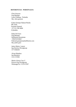REFERENCIAS PERSONALES:
Chris Grayson
Eng Manager
Leam Chabang , Tailandia
Sky: chris.grayson
Carlos Enrique Salazar Rocha
IPC SAS
Gerente General
+57 311 598 4804
Colombia
Pedro Nel Guio
Eng Manager
Halliburton Kazajistan
+994552254062
Pedronel.guioparra@halliburton.com
Sky: pedro.guio
Jaime Alberto Latorre
Ing Electrico Woodgroup
317 5386430
Alvaro Mendoza
Ing Mecánico
314 3172998
Martin Alonso Caro T.
Process Eng Woodgroup
Whatsapp/Cel: 3153113587
 