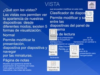 ¿Qué son las vistas?
Las vistas nos permiten ver
la apariencia de nuestras
dispositivas desde
diferentes modos, existen 5
formas de visualización:
Normal
Permite modificar la
presentación,
diapositiva por diapositiva y
navegar
por las miniaturas.
Página de notas
Muestra qué apariencia tendrá la
presentación al imprimirla con notas.
Cada página contendrá una
diapositiva y las notas del orador,
que se pueden modificar en esta vista.
Clasificador de diapositivas
Permite modificar y saltar
entre las
diapositivas del panel de
esquema
Vista de lectura
Reproduce la presentación en la
ventana de PowerPoint para ver las
animaciones y transiciones sin cambiar a
una presentación en pantalla completa
Vista Esquema
Permite ver las miniaturas de
todas las diapositivas de la
presentación para
reorganizarlas
fácilmente
 