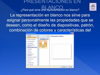 ¿Para qué sirve una representación en blanco?
La representación en blanco nos sirve para
asignar personalmente las propiedades que se
deseen, como el diseño de diapositivas, patrón,
combinación de colores y características del
texto.
 