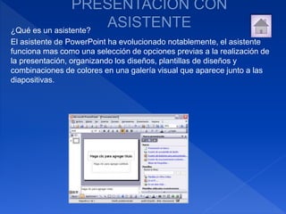¿Qué es un asistente?
El asistente de PowerPoint ha evolucionado notablemente, el asistente
funciona mas como una selección de opciones previas a la realización de
la presentación, organizando los diseños, plantillas de diseños y
combinaciones de colores en una galería visual que aparece junto a las
diapositivas.
 
