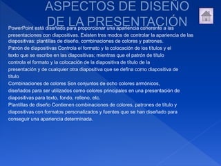 PowerPoint está diseñado para proporcionar una apariencia coherente a las
presentaciones con diapositivas. Existen tres modos de controlar la apariencia de las
diapositivas: plantillas de diseño, combinaciones de colores y patrones.
Patrón de diapositivas Controla el formato y la colocación de los títulos y el
texto que se escribe en las diapositivas; mientras que el patrón de título
controla el formato y la colocación de la diapositiva de título de la
presentación y de cualquier otra diapositiva que se defina como diapositiva de
título
Combinaciones de colores Son conjuntos de ocho colores armónicos,
diseñados para ser utilizados como colores principales en una presentación de
diapositivas para texto, fondo, relleno, etc.
Plantillas de diseño Contienen combinaciones de colores, patrones de título y
diapositivas con formatos personalizados y fuentes que se han diseñado para
conseguir una apariencia determinada.
 