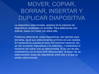 La diapositiva seleccionada, aparece en la columna de
diapositivas resaltadas en amarillo. Para seleccionar una
distinta, basta con hacer clic sobre ella.
Podemos seleccionar varias diapositivas, por ejemplo para
borrarlas, igual que seleccionamos archivos en una carpeta.
Si mantenemos pulsada la tecla Ctrl mientras hacemos clic,
se irán sumando diapositivas a la selección, o restándose si
hacemos clic sobre una ya seleccionada. Si en vez de eso,
combinamos con la tecla Shift (Mayúsculas), al hacer clic se
seleccionarán todas las diapositivas entre ésa y la que ya
estaba seleccionada.
 