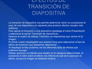 La transición de diapositiva nos permite determinar cómo va a producirse el
paso de una diapositiva a la siguiente para producir efectos visuales más
estéticos.
Para aplicar la transición a una diapositiva despliega el menú Presentación
y selecciona la opción Transición de diapositivas.
Aparece el cuadro de diálogo Transición de diapositivas que vemos en la
imagen.
El primer cuadro desplegable que aparece sirve para seleccionar el tipo de
efecto de transición que deseamos seleccionar.
Al desplegar la lista podemos ver los diferentes tipos de efectos que
podemos escoger.
Debajo aparecen los efectos que existen en la categoría seleccionada, al
posicionar el ratón sobre el efecto nos informa de qué es lo que hace el
efecto, aunque la imagen es bastante intuitiva.
 