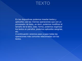 En las diapositivas podemos insertar textos y
aplicarles casi las mismas operaciones que con un
procesador de texto, es decir, podemos modificar el
tamaño de la letra, color, forma, podemos organizar
los textos en párrafos, podemos aplicarles sangrías,
etc.
A continuación veremos paso a paso todas las
operaciones más comunes relacionadas con los
textos.
 