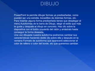 PowerPoint te permite dibujar formas ya prediseñadas, como
pueden ser una estrella, bocadillos de distintas formas, etc.
Para insertar alguna forma prediseñada tienes que desplegar el
menú Autoformas de la barra de Dibujo, elegir el estilo que más
te guste y después el dibujo en concreto. Haz clic sobre la
diapositiva con el botón izquierdo del ratón y arrástralo hasta
conseguir la forma deseada.
Una vez dibujada nuestra autoforma podremos cambiar sus
características haciendo doble clic sobre ella y después en la
ventana Formato de autoforma que aparecerá seleccionar el
color de relleno o color del borde, etc que queremos cambiar.
 