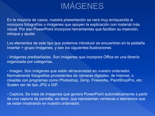 En la mayoría de casos, nuestra presentación se verá muy enriquecida si
incorpora fotografías o imágenes que apoyen la explicación con material más
visual. Por eso PowerPoint incorpora herramientas que facilitan su inserción,
retoque y ajuste.
Los elementos de este tipo que podemos introducir se encuentran en la pestaña
Insertar > grupo Imágenes, y son los siguientes:Ilustraciones
- Imágenes prediseñadas. Son imágenes que incorpora Office en una librería
organizada por categorías.
- Imagen. Son imágenes que están almacenadas en nuestro ordenador.
Normalmente fotografías procedentes de cámaras digitales, de Internet, o
creadas con programas como Photoshop, Gimp, Fireworks, PaintShopPro, etc.
Suelen ser de tipo JPG o GIF.
- Captura. Se trata de imágenes que genera PowerPoint automáticamente a partir
de una captura de pantalla, es decir, que representan ventanas o elementos que
se están mostrando en nuestro ordenador.
 