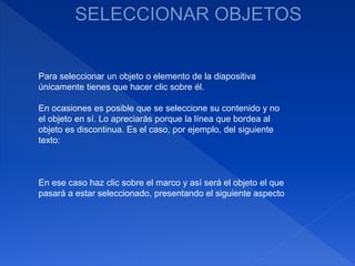 Para seleccionar un objeto o elemento de la diapositiva
únicamente tienes que hacer clic sobre él.
En ocasiones es posible que se seleccione su contenido y no
el objeto en sí. Lo apreciarás porque la línea que bordea al
objeto es discontinua. Es el caso, por ejemplo, del siguiente
texto:
En ese caso haz clic sobre el marco y así será el objeto el que
pasará a estar seleccionado, presentando el siguiente aspecto
 