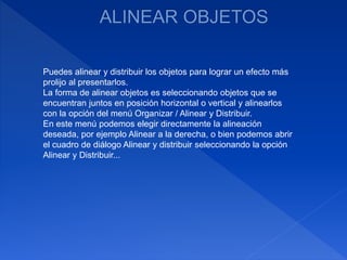Puedes alinear y distribuir los objetos para lograr un efecto más
prolijo al presentarlos.
La forma de alinear objetos es seleccionando objetos que se
encuentran juntos en posición horizontal o vertical y alinearlos
con la opción del menú Organizar / Alinear y Distribuir.
En este menú podemos elegir directamente la alineación
deseada, por ejemplo Alinear a la derecha, o bien podemos abrir
el cuadro de diálogo Alinear y distribuir seleccionando la opción
Alinear y Distribuir...
 