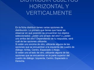 En la ficha distribuir tienes varias opciones de
distribución. Lo primero que tienes que hacer es
observar en qué posición se encuentran tus objetos
seleccionados: ¿están uno al lado del otro? o ¿están
uno arriba del otro? Dependiendo de tu respuesta, será
cuál de las opciones utilizarás.
Si están uno encima de otro, utilizarás alguna de las
opciones que se encuentran a la izquierda del cuadro de
diálogo: Arriba, Centro, Espaciado o Abajo.
Si están uno al lado de otro, utilizarás alguna de las
opciones que se encuentran en la parte superior del
cuadro de diálogo: Izquierda, Centro, Espaciado o
Derecha.
 
