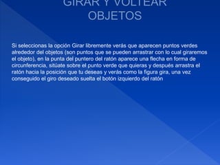 Si seleccionas la opción Girar libremente verás que aparecen puntos verdes
alrededor del objetos (son puntos que se pueden arrastrar con lo cual giraremos
el objeto), en la punta del puntero del ratón aparece una flecha en forma de
circunferencia, sitúate sobre el punto verde que quieras y después arrastra el
ratón hacia la posición que tu deseas y verás como la figura gira, una vez
conseguido el giro deseado suelta el botón izquierdo del ratón
 