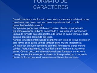 Cuando hablamos del formato de un texto nos estamos refiriendo a las
cuestiones que tienen que ver con el aspecto del texto, con la
presentación del documento.
Por ejemplo: poner una palabra en cursiva, alinear un párrafo a la
izquierda o colocar un borde sombreado a una tabla son operaciones
típicas de formato que sólo afectan a la forma en cómo vemos el texto,
pero no al propio contenido del texto.
Aunque lo fundamental cuando escribimos un texto es lo que se dice en
él la forma en la que lo vemos también tiene mucha importancia.
Un texto con un buen contenido pero mal formateado pierde mucha
calidad. Afortunadamente, es muy fácil dar un formato atractivo con
Writer. Con un poco de trabajo adicional para formatear un texto se
consiguen resultados espectaculares, incluso puedes dar tu toque de
diseño de forma que tus documentos se diferencien del resto.
 