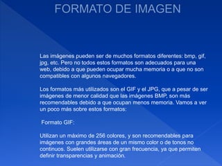 Las imágenes pueden ser de muchos formatos diferentes: bmp, gif,
jpg, etc. Pero no todos estos formatos son adecuados para una
web, debido a que pueden ocupar mucha memoria o a que no son
compatibles con algunos navegadores.
Los formatos más utilizados son el GIF y el JPG, que a pesar de ser
imágenes de menor calidad que las imágenes BMP, son más
recomendables debido a que ocupan menos memoria. Vamos a ver
un poco más sobre estos formatos:
Formato GIF:
Utilizan un máximo de 256 colores, y son recomendables para
imágenes con grandes áreas de un mismo color o de tonos no
continuos. Suelen utilizarse con gran frecuencia, ya que permiten
definir transparencias y animación.
 