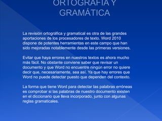 La revisión ortográfica y gramatical es otra de las grandes
aportaciones de los procesadores de texto. Word 2010
dispone de potentes herramientas en este campo que han
sido mejoradas notablemente desde las primeras versiones.
Evitar que haya errores en nuestros textos es ahora mucho
más fácil. No obstante conviene saber que revisar un
documento y que Word no encuentre ningún error no quiere
decir que, necesariamente, sea así. Ya que hay errores que
Word no puede detectar puesto que dependen del contexto.
La forma que tiene Word para detectar las palabras erróneas
es comprobar si las palabras de nuestro documento existen
en el diccionario que lleva incorporado, junto con algunas
reglas gramaticales.
 