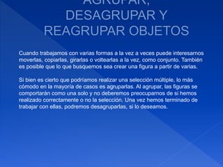 Cuando trabajamos con varias formas a la vez a veces puede interesarnos
moverlas, copiarlas, girarlas o voltearlas a la vez, como conjunto. También
es posible que lo que busquemos sea crear una figura a partir de varias.
Si bien es cierto que podríamos realizar una selección múltiple, lo más
cómodo en la mayoría de casos es agruparlas. Al agrupar, las figuras se
comportarán como una solo y no deberemos preocuparnos de si hemos
realizado correctamente o no la selección. Una vez hemos terminado de
trabajar con ellas, podremos desagruparlas, si lo deseamos.
 