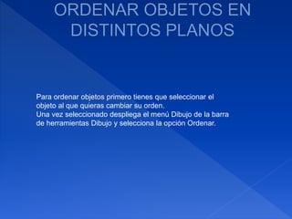 Para ordenar objetos primero tienes que seleccionar el
objeto al que quieras cambiar su orden.
Una vez seleccionado despliega el menú Dibujo de la barra
de herramientas Dibujo y selecciona la opción Ordenar.
 