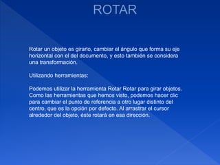 Rotar un objeto es girarlo, cambiar el ángulo que forma su eje
horizontal con el del documento, y esto también se considera
una transformación.
Utilizando herramientas:
Podemos utilizar la herramienta Rotar Rotar para girar objetos.
Como las herramientas que hemos visto, podemos hacer clic
para cambiar el punto de referencia a otro lugar distinto del
centro, que es la opción por defecto. Al arrastrar el cursor
alrededor del objeto, éste rotará en esa dirección.
 