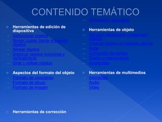 Herramientas de edición de
diapositiva
→ Seleccionar objetos
→ Mover, copiar, borrar e insertar
objetos
→ Alinear objetos
→ Distribuir objetos horizontal y
verticalmente
→ Girar y voltear objetos
 Aspectos del formato del objeto
→ Formato de caracteres
→ Formato de dibujo
→ Formato de imagen
 Herramientas de corrección
→ Ortografía y gramática
 Herramientas de objeto
→ Agrupar, desagrupar y reagrupar
objetos
→ Ordenar objetos en distintos planos
→ Rotar
→ Corrección de puntos
→ Diseño a manos libres
→ Autoformas
 Herramientas de multimedios
→ Animación
→ Audio
→ Video
 