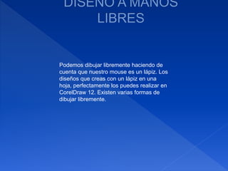 Podemos dibujar libremente haciendo de
cuenta que nuestro mouse es un lápiz. Los
diseños que creas con un lápiz en una
hoja, perfectamente los puedes realizar en
CorelDraw 12. Existen varias formas de
dibujar libremente.
 
