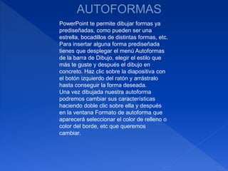 PowerPoint te permite dibujar formas ya
prediseñadas, como pueden ser una
estrella, bocadillos de distintas formas, etc.
Para insertar alguna forma prediseñada
tienes que desplegar el menú Autoformas
de la barra de Dibujo, elegir el estilo que
más te guste y después el dibujo en
concreto. Haz clic sobre la diapositiva con
el botón izquierdo del ratón y arrástralo
hasta conseguir la forma deseada.
Una vez dibujada nuestra autoforma
podremos cambiar sus características
haciendo doble clic sobre ella y después
en la ventana Formato de autoforma que
aparecerá seleccionar el color de relleno o
color del borde, etc que queremos
cambiar.
 