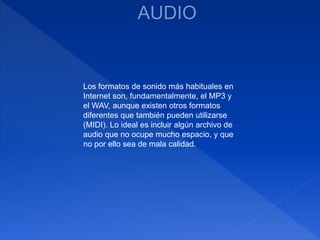 Los formatos de sonido más habituales en
Internet son, fundamentalmente, el MP3 y
el WAV, aunque existen otros formatos
diferentes que también pueden utilizarse
(MIDI). Lo ideal es incluir algún archivo de
audio que no ocupe mucho espacio, y que
no por ello sea de mala calidad.
 