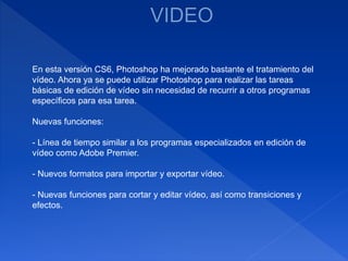 En esta versión CS6, Photoshop ha mejorado bastante el tratamiento del
vídeo. Ahora ya se puede utilizar Photoshop para realizar las tareas
básicas de edición de vídeo sin necesidad de recurrir a otros programas
específicos para esa tarea.
Nuevas funciones:
- Línea de tiempo similar a los programas especializados en edición de
vídeo como Adobe Premier.
- Nuevos formatos para importar y exportar vídeo.
- Nuevas funciones para cortar y editar vídeo, así como transiciones y
efectos.
 