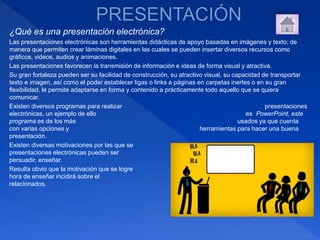 ¿Qué es una presentación electrónica?
Las presentaciones electrónicas son herramientas didácticas de apoyo basadas en imágenes y texto; de
manera que permiten crear láminas digitales en las cuales se pueden insertar diversos recursos como
gráficos, videos, audios y animaciones.
Las presentaciones favorecen la transmisión de información e ideas de forma visual y atractiva.
Su gran fortaleza pueden ser su facilidad de construcción, su atractivo visual, su capacidad de transportar
texto e imagen, así como el poder establecer ligas o links a páginas en carpetas inertes o en su gran
flexibilidad, le permite adaptarse en forma y contenido a prácticamente todo aquello que se quiera
comunicar.
Existen diversos programas para realizar presentaciones
electrónicas, un ejemplo de ello es PowerPoint, este
programa es de los más usados ya que cuenta
con varias opciones y herramientas para hacer una buena
presentación.
Existen diversas motivaciones por las que se realizan
presentaciones electrónicas pueden ser para: informar,
persuadir, enseñar.
Resulta obvio que la motivación que se logre establecer a la
hora de enseñar incidirá sobre el resto de los aspectos
relacionados.
 