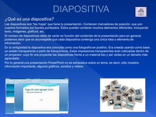 ¿Qué es una diapositiva?
Las diapositivas son "las hojas" que tiene tu presentación. Contienen marcadores de posición, que son
cuadros formados por bordes punteados. Éstos pueden contener muchos elementos diferentes, incluyendo
texto, imágenes, gráficos, etc.
El número de diapositivas debe de variar en función del contenido de la presentación pero en general,
podemos decir que es aconsejable que cada diapositiva contenga una única idea o elemento de
información.
En la antigüedad la diapositiva era conocida como una fotografía en positivo. Era creada usando como base
un sostén transparente a partir de fotoquímicos. Estas impresiones transparentes eran colocadas dentro de
un proyector, cuyo fin era proyectar las diapositivas frente a un material liso y así verlas en un tamaño más
agrandado.
Por lo general una presentación PowerPoint no es exhaustiva sobre un tema, es decir, sólo muestra
información importante, algunos gráficos, sonidos y videos.
 