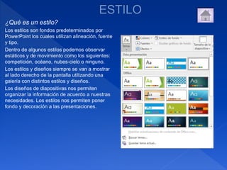 ¿Qué es un estilo?
Los estilos son fondos predeterminados por
PowerPoint los cuales utilizan alineación, fuente
y tipo.
Dentro de algunos estilos podemos observar
estáticos y de movimiento como los siguientes:
competición, océano, nubes-cielo o ninguno.
Los estilos y diseños siempre se van a mostrar
al lado derecho de la pantalla utilizando una
galería con distintos estilos y diseños.
Los diseños de diapositivas nos permiten
organizar la información de acuerdo a nuestras
necesidades. Los estilos nos permiten poner
fondo y decoración a las presentaciones.
 
