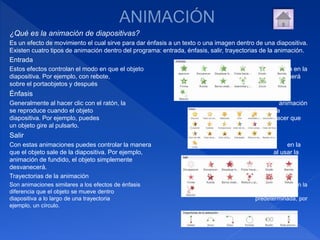 ¿Qué es la animación de diapositivas?
Es un efecto de movimiento el cual sirve para dar énfasis a un texto o una imagen dentro de una diapositiva.
Existen cuatro tipos de animación dentro del programa: entrada, énfasis, salir, trayectorias de la animación.
Entrada
Estos efectos controlan el modo en que el objeto entra en la
diapositiva. Por ejemplo, con rebote, el objeto caerá
sobre el portaobjetos y después rebotará varias veces.
Énfasis
Generalmente al hacer clic con el ratón, la animación
se reproduce cuando el objeto está en la
diapositiva. Por ejemplo, puedes hacer que
un objeto gire al pulsarlo.
Salir
Con estas animaciones puedes controlar la manera en la
que el objeto sale de la diapositiva. Por ejemplo, al usar la
animación de fundido, el objeto simplemente se
desvanecerá.
Trayectorias de la animación
Son animaciones similares a los efectos de énfasis con la
diferencia que el objeto se mueve dentro de la
diapositiva a lo largo de una trayectoria predeterminada, por
ejemplo, un círculo.
 